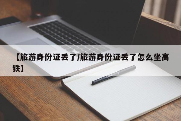 【旅游身份证丢了/旅游身份证丢了怎么坐高铁】