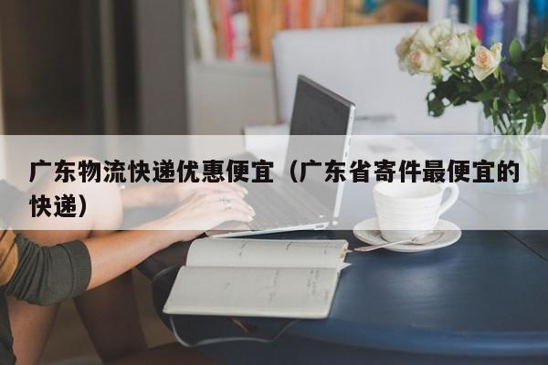 广东物流快递优惠便宜(广东省寄件最便宜的快递)
