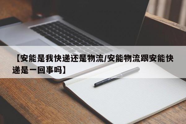 【安能是我快递还是物流/安能物流跟安能快递是一回事吗】