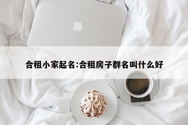 合租小家起名:合租房子群名叫什么好