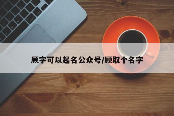 顾字可以起名公众号/顾取个名字