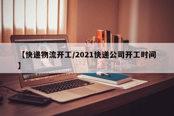 【快递物流开工/2021快递公司开工时间】