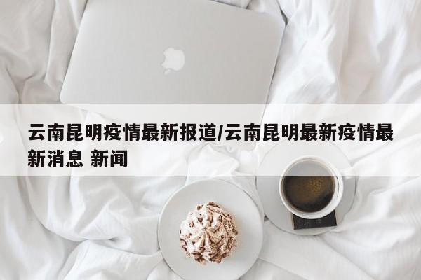 云南昆明疫情最新报道/云南昆明最新疫情最新消息 新闻