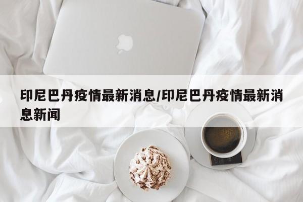 印尼巴丹疫情最新消息/印尼巴丹疫情最新消息新闻