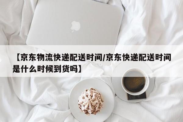 【京东物流快递配送时间/京东快递配送时间是什么时候到货吗】