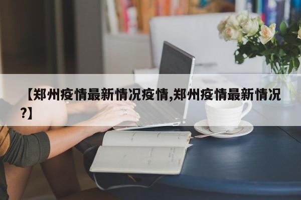 【郑州疫情最新情况疫情,郑州疫情最新情况?】