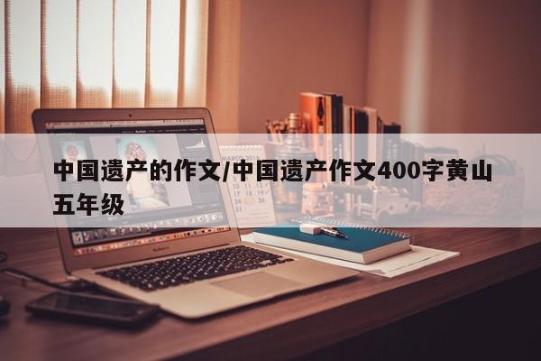 中国遗产的作文/中国遗产作文400字黄山五年级