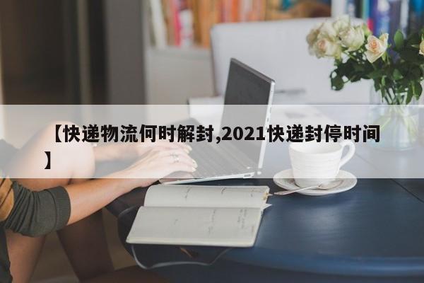 【快递物流何时解封,2021快递封停时间】
